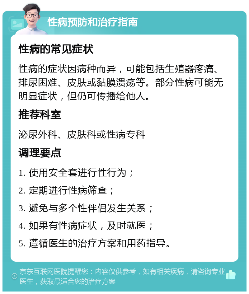 性病预防和治疗指南 性病的常见症状 性病的症状因病种而异，可能包括生殖器疼痛、排尿困难、皮肤或黏膜溃疡等。部分性病可能无明显症状，但仍可传播给他人。 推荐科室 泌尿外科、皮肤科或性病专科 调理要点 1. 使用安全套进行性行为； 2. 定期进行性病筛查； 3. 避免与多个性伴侣发生关系； 4. 如果有性病症状，及时就医； 5. 遵循医生的治疗方案和用药指导。