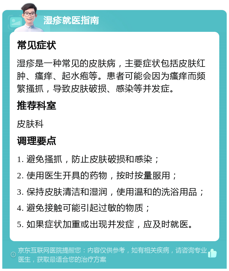 湿疹就医指南 常见症状 湿疹是一种常见的皮肤病，主要症状包括皮肤红肿、瘙痒、起水疱等。患者可能会因为瘙痒而频繁搔抓，导致皮肤破损、感染等并发症。 推荐科室 皮肤科 调理要点 1. 避免搔抓，防止皮肤破损和感染； 2. 使用医生开具的药物，按时按量服用； 3. 保持皮肤清洁和湿润，使用温和的洗浴用品； 4. 避免接触可能引起过敏的物质； 5. 如果症状加重或出现并发症，应及时就医。