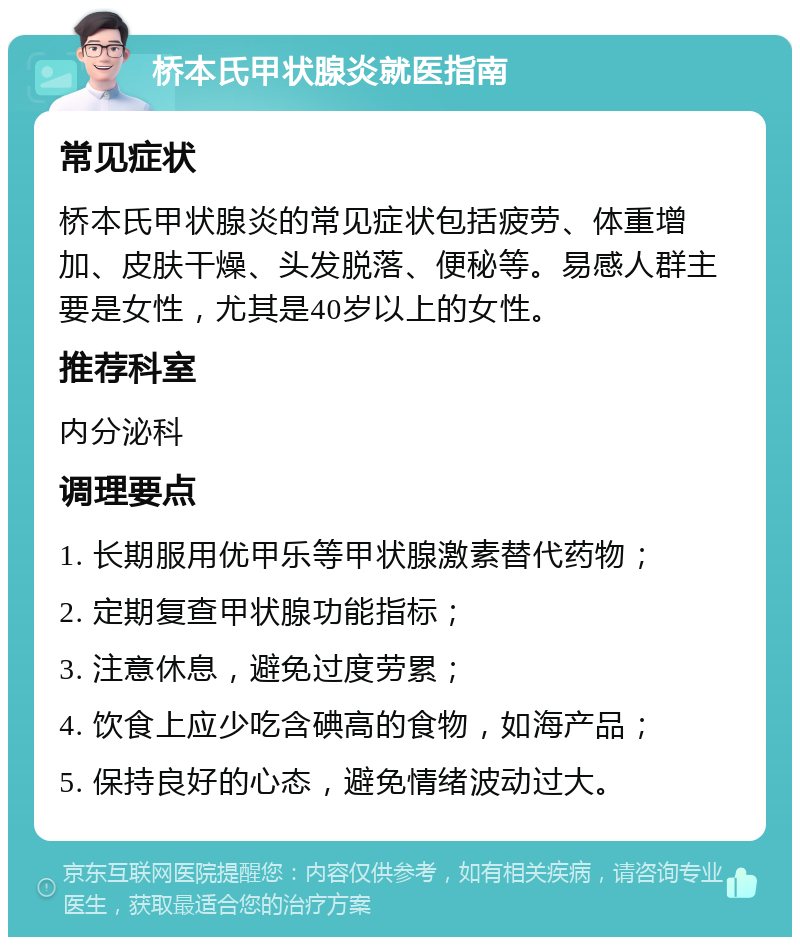 桥本氏甲状腺炎就医指南 常见症状 桥本氏甲状腺炎的常见症状包括疲劳、体重增加、皮肤干燥、头发脱落、便秘等。易感人群主要是女性，尤其是40岁以上的女性。 推荐科室 内分泌科 调理要点 1. 长期服用优甲乐等甲状腺激素替代药物； 2. 定期复查甲状腺功能指标； 3. 注意休息，避免过度劳累； 4. 饮食上应少吃含碘高的食物，如海产品； 5. 保持良好的心态，避免情绪波动过大。