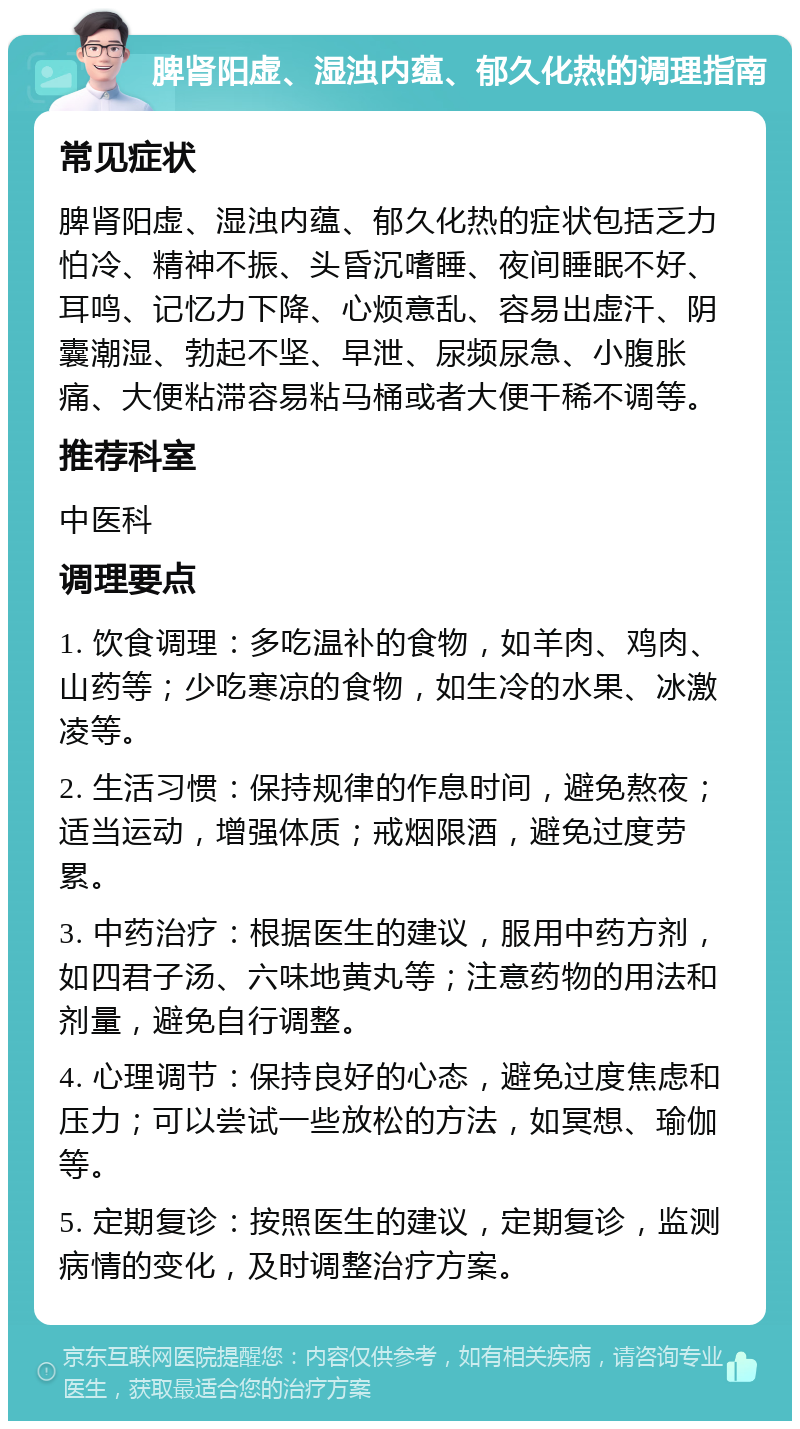 脾肾阳虚、湿浊内蕴、郁久化热的调理指南 常见症状 脾肾阳虚、湿浊内蕴、郁久化热的症状包括乏力怕冷、精神不振、头昏沉嗜睡、夜间睡眠不好、耳鸣、记忆力下降、心烦意乱、容易出虚汗、阴囊潮湿、勃起不坚、早泄、尿频尿急、小腹胀痛、大便粘滞容易粘马桶或者大便干稀不调等。 推荐科室 中医科 调理要点 1. 饮食调理：多吃温补的食物，如羊肉、鸡肉、山药等；少吃寒凉的食物，如生冷的水果、冰激凌等。 2. 生活习惯：保持规律的作息时间，避免熬夜；适当运动，增强体质；戒烟限酒，避免过度劳累。 3. 中药治疗：根据医生的建议，服用中药方剂，如四君子汤、六味地黄丸等；注意药物的用法和剂量，避免自行调整。 4. 心理调节：保持良好的心态，避免过度焦虑和压力；可以尝试一些放松的方法，如冥想、瑜伽等。 5. 定期复诊：按照医生的建议，定期复诊，监测病情的变化，及时调整治疗方案。