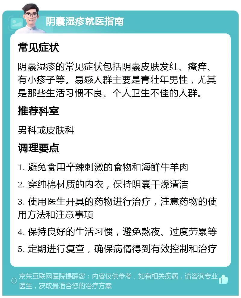 阴囊湿疹就医指南 常见症状 阴囊湿疹的常见症状包括阴囊皮肤发红、瘙痒、有小疹子等。易感人群主要是青壮年男性，尤其是那些生活习惯不良、个人卫生不佳的人群。 推荐科室 男科或皮肤科 调理要点 1. 避免食用辛辣刺激的食物和海鲜牛羊肉 2. 穿纯棉材质的内衣，保持阴囊干燥清洁 3. 使用医生开具的药物进行治疗，注意药物的使用方法和注意事项 4. 保持良好的生活习惯，避免熬夜、过度劳累等 5. 定期进行复查，确保病情得到有效控制和治疗