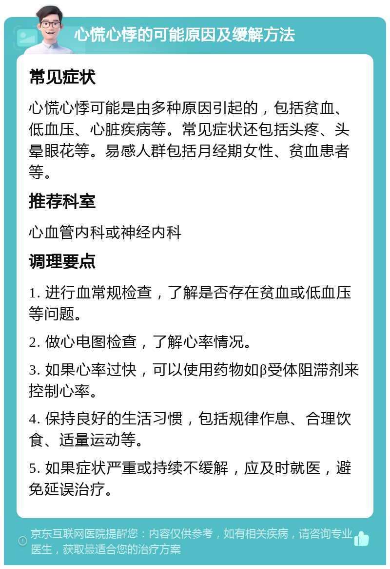 心慌心悸的可能原因及缓解方法 常见症状 心慌心悸可能是由多种原因引起的，包括贫血、低血压、心脏疾病等。常见症状还包括头疼、头晕眼花等。易感人群包括月经期女性、贫血患者等。 推荐科室 心血管内科或神经内科 调理要点 1. 进行血常规检查，了解是否存在贫血或低血压等问题。 2. 做心电图检查，了解心率情况。 3. 如果心率过快，可以使用药物如β受体阻滞剂来控制心率。 4. 保持良好的生活习惯，包括规律作息、合理饮食、适量运动等。 5. 如果症状严重或持续不缓解，应及时就医，避免延误治疗。