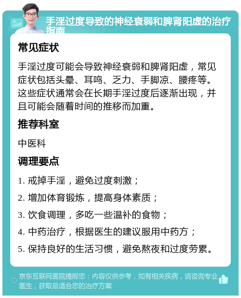 手淫过度导致的神经衰弱和脾肾阳虚的治疗指南 常见症状 手淫过度可能会导致神经衰弱和脾肾阳虚，常见症状包括头晕、耳鸣、乏力、手脚凉、腰疼等。这些症状通常会在长期手淫过度后逐渐出现，并且可能会随着时间的推移而加重。 推荐科室 中医科 调理要点 1. 戒掉手淫，避免过度刺激； 2. 增加体育锻炼，提高身体素质； 3. 饮食调理，多吃一些温补的食物； 4. 中药治疗，根据医生的建议服用中药方； 5. 保持良好的生活习惯，避免熬夜和过度劳累。