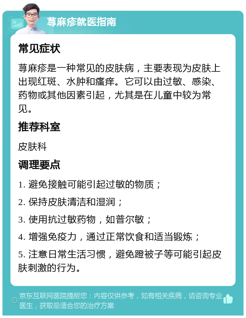 荨麻疹就医指南 常见症状 荨麻疹是一种常见的皮肤病，主要表现为皮肤上出现红斑、水肿和瘙痒。它可以由过敏、感染、药物或其他因素引起，尤其是在儿童中较为常见。 推荐科室 皮肤科 调理要点 1. 避免接触可能引起过敏的物质； 2. 保持皮肤清洁和湿润； 3. 使用抗过敏药物，如普尔敏； 4. 增强免疫力，通过正常饮食和适当锻炼； 5. 注意日常生活习惯，避免蹬被子等可能引起皮肤刺激的行为。