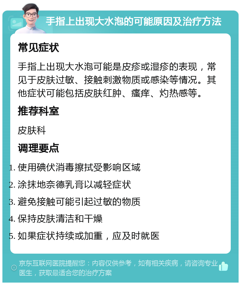 手指上出现大水泡的可能原因及治疗方法 常见症状 手指上出现大水泡可能是皮疹或湿疹的表现，常见于皮肤过敏、接触刺激物质或感染等情况。其他症状可能包括皮肤红肿、瘙痒、灼热感等。 推荐科室 皮肤科 调理要点 使用碘伏消毒擦拭受影响区域 涂抹地奈德乳膏以减轻症状 避免接触可能引起过敏的物质 保持皮肤清洁和干燥 如果症状持续或加重，应及时就医