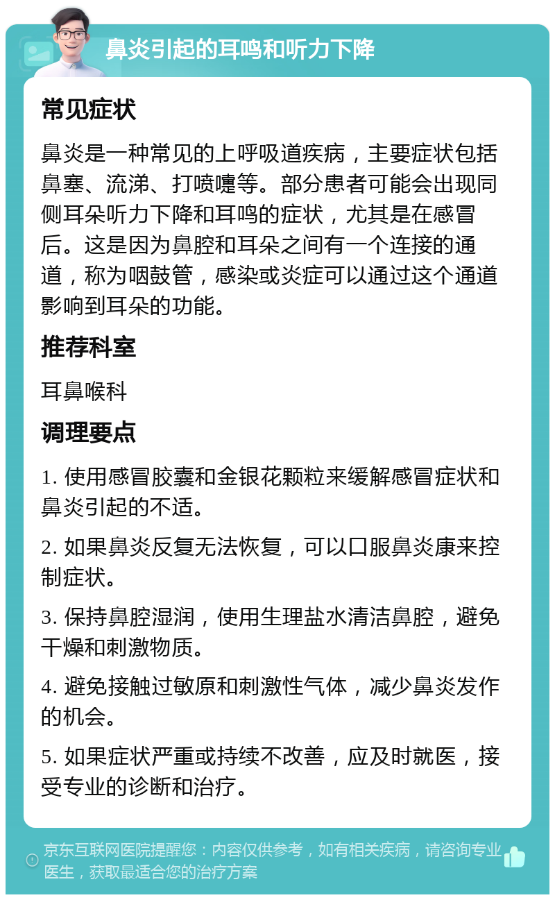 鼻炎引起的耳鸣和听力下降 常见症状 鼻炎是一种常见的上呼吸道疾病，主要症状包括鼻塞、流涕、打喷嚏等。部分患者可能会出现同侧耳朵听力下降和耳鸣的症状，尤其是在感冒后。这是因为鼻腔和耳朵之间有一个连接的通道，称为咽鼓管，感染或炎症可以通过这个通道影响到耳朵的功能。 推荐科室 耳鼻喉科 调理要点 1. 使用感冒胶囊和金银花颗粒来缓解感冒症状和鼻炎引起的不适。 2. 如果鼻炎反复无法恢复，可以口服鼻炎康来控制症状。 3. 保持鼻腔湿润，使用生理盐水清洁鼻腔，避免干燥和刺激物质。 4. 避免接触过敏原和刺激性气体，减少鼻炎发作的机会。 5. 如果症状严重或持续不改善，应及时就医，接受专业的诊断和治疗。