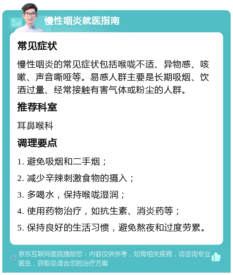 慢性咽炎就医指南 常见症状 慢性咽炎的常见症状包括喉咙不适、异物感、咳嗽、声音嘶哑等。易感人群主要是长期吸烟、饮酒过量、经常接触有害气体或粉尘的人群。 推荐科室 耳鼻喉科 调理要点 1. 避免吸烟和二手烟； 2. 减少辛辣刺激食物的摄入； 3. 多喝水，保持喉咙湿润； 4. 使用药物治疗，如抗生素、消炎药等； 5. 保持良好的生活习惯，避免熬夜和过度劳累。