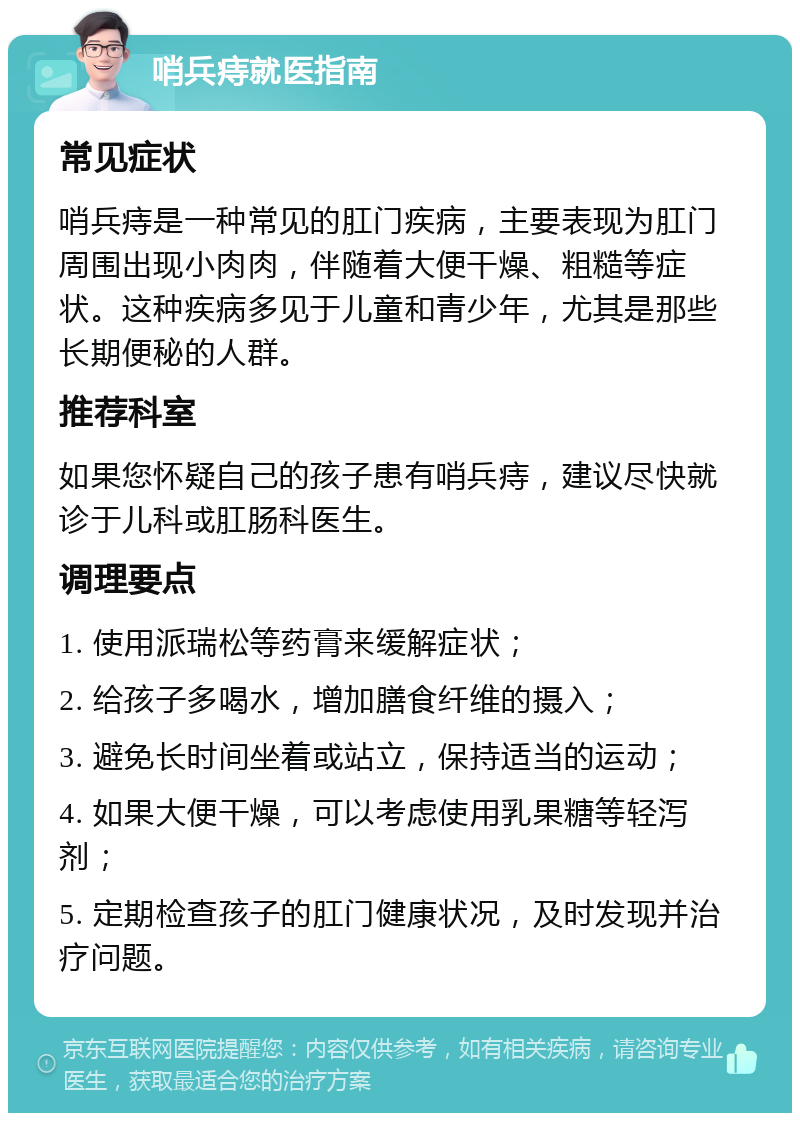 哨兵痔就医指南 常见症状 哨兵痔是一种常见的肛门疾病，主要表现为肛门周围出现小肉肉，伴随着大便干燥、粗糙等症状。这种疾病多见于儿童和青少年，尤其是那些长期便秘的人群。 推荐科室 如果您怀疑自己的孩子患有哨兵痔，建议尽快就诊于儿科或肛肠科医生。 调理要点 1. 使用派瑞松等药膏来缓解症状； 2. 给孩子多喝水，增加膳食纤维的摄入； 3. 避免长时间坐着或站立，保持适当的运动； 4. 如果大便干燥，可以考虑使用乳果糖等轻泻剂； 5. 定期检查孩子的肛门健康状况，及时发现并治疗问题。