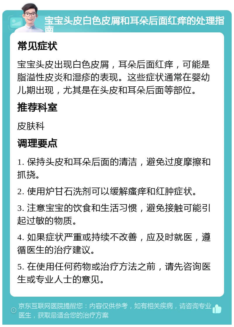 宝宝头皮白色皮屑和耳朵后面红痒的处理指南 常见症状 宝宝头皮出现白色皮屑，耳朵后面红痒，可能是脂溢性皮炎和湿疹的表现。这些症状通常在婴幼儿期出现，尤其是在头皮和耳朵后面等部位。 推荐科室 皮肤科 调理要点 1. 保持头皮和耳朵后面的清洁，避免过度摩擦和抓挠。 2. 使用炉甘石洗剂可以缓解瘙痒和红肿症状。 3. 注意宝宝的饮食和生活习惯，避免接触可能引起过敏的物质。 4. 如果症状严重或持续不改善，应及时就医，遵循医生的治疗建议。 5. 在使用任何药物或治疗方法之前，请先咨询医生或专业人士的意见。