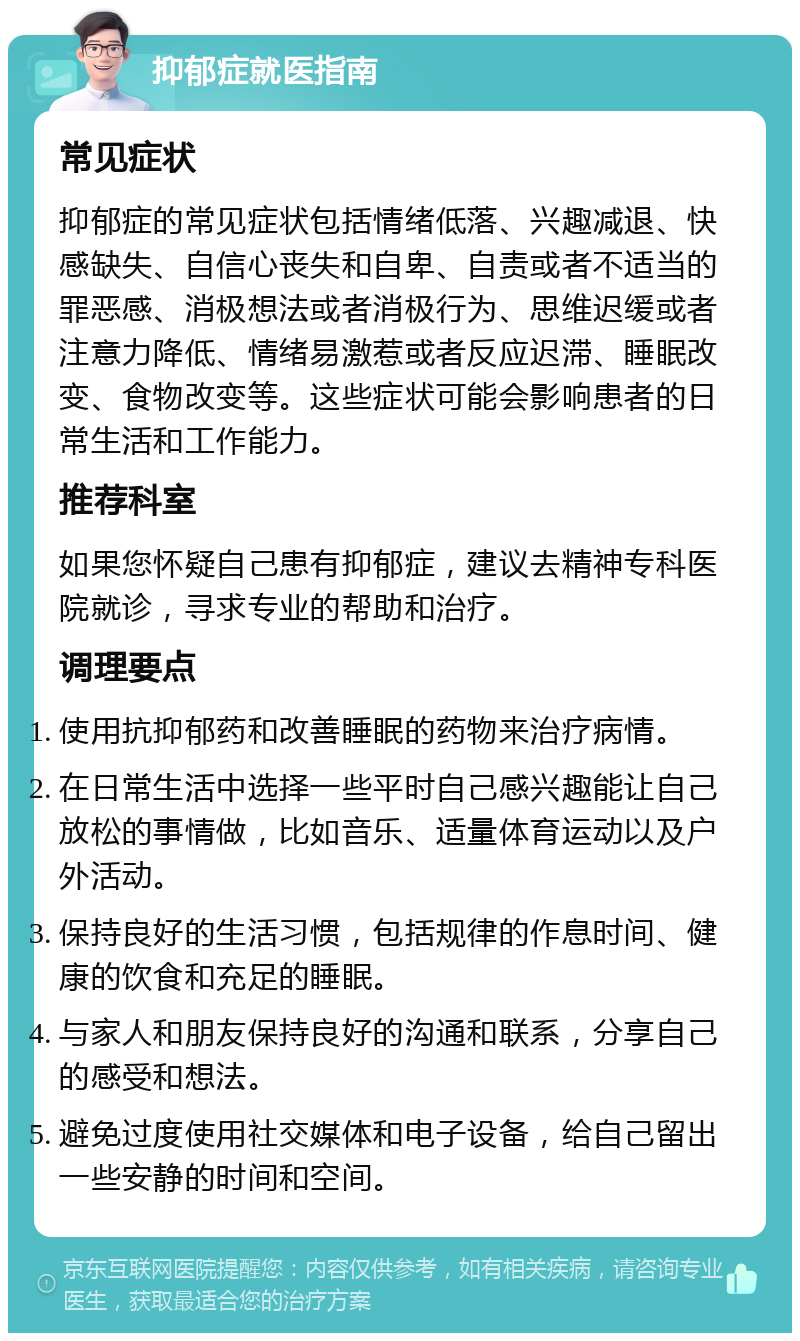 抑郁症就医指南 常见症状 抑郁症的常见症状包括情绪低落、兴趣减退、快感缺失、自信心丧失和自卑、自责或者不适当的罪恶感、消极想法或者消极行为、思维迟缓或者注意力降低、情绪易激惹或者反应迟滞、睡眠改变、食物改变等。这些症状可能会影响患者的日常生活和工作能力。 推荐科室 如果您怀疑自己患有抑郁症，建议去精神专科医院就诊，寻求专业的帮助和治疗。 调理要点 使用抗抑郁药和改善睡眠的药物来治疗病情。 在日常生活中选择一些平时自己感兴趣能让自己放松的事情做，比如音乐、适量体育运动以及户外活动。 保持良好的生活习惯，包括规律的作息时间、健康的饮食和充足的睡眠。 与家人和朋友保持良好的沟通和联系，分享自己的感受和想法。 避免过度使用社交媒体和电子设备，给自己留出一些安静的时间和空间。