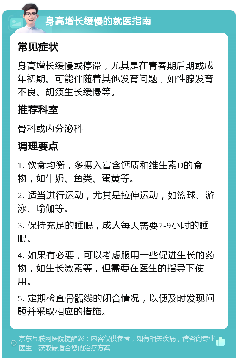 身高增长缓慢的就医指南 常见症状 身高增长缓慢或停滞，尤其是在青春期后期或成年初期。可能伴随着其他发育问题，如性腺发育不良、胡须生长缓慢等。 推荐科室 骨科或内分泌科 调理要点 1. 饮食均衡，多摄入富含钙质和维生素D的食物，如牛奶、鱼类、蛋黄等。 2. 适当进行运动，尤其是拉伸运动，如篮球、游泳、瑜伽等。 3. 保持充足的睡眠，成人每天需要7-9小时的睡眠。 4. 如果有必要，可以考虑服用一些促进生长的药物，如生长激素等，但需要在医生的指导下使用。 5. 定期检查骨骺线的闭合情况，以便及时发现问题并采取相应的措施。