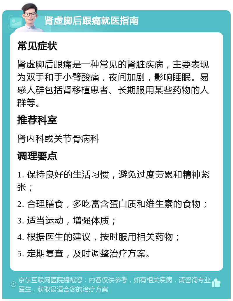 肾虚脚后跟痛就医指南 常见症状 肾虚脚后跟痛是一种常见的肾脏疾病，主要表现为双手和手小臂酸痛，夜间加剧，影响睡眠。易感人群包括肾移植患者、长期服用某些药物的人群等。 推荐科室 肾内科或关节骨病科 调理要点 1. 保持良好的生活习惯，避免过度劳累和精神紧张； 2. 合理膳食，多吃富含蛋白质和维生素的食物； 3. 适当运动，增强体质； 4. 根据医生的建议，按时服用相关药物； 5. 定期复查，及时调整治疗方案。