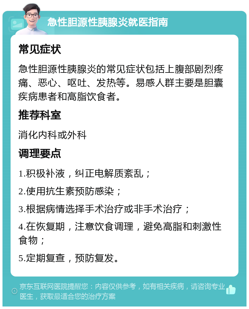 急性胆源性胰腺炎就医指南 常见症状 急性胆源性胰腺炎的常见症状包括上腹部剧烈疼痛、恶心、呕吐、发热等。易感人群主要是胆囊疾病患者和高脂饮食者。 推荐科室 消化内科或外科 调理要点 1.积极补液，纠正电解质紊乱； 2.使用抗生素预防感染； 3.根据病情选择手术治疗或非手术治疗； 4.在恢复期，注意饮食调理，避免高脂和刺激性食物； 5.定期复查，预防复发。