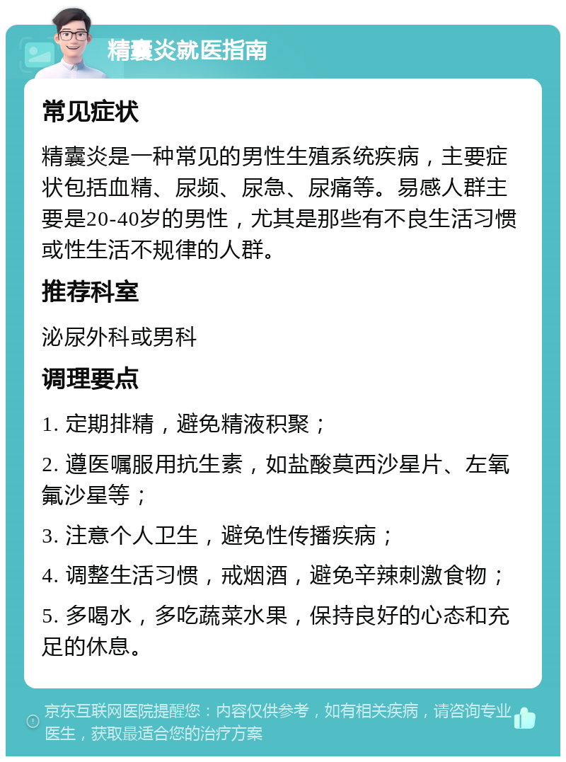 精囊炎就医指南 常见症状 精囊炎是一种常见的男性生殖系统疾病，主要症状包括血精、尿频、尿急、尿痛等。易感人群主要是20-40岁的男性，尤其是那些有不良生活习惯或性生活不规律的人群。 推荐科室 泌尿外科或男科 调理要点 1. 定期排精，避免精液积聚； 2. 遵医嘱服用抗生素，如盐酸莫西沙星片、左氧氟沙星等； 3. 注意个人卫生，避免性传播疾病； 4. 调整生活习惯，戒烟酒，避免辛辣刺激食物； 5. 多喝水，多吃蔬菜水果，保持良好的心态和充足的休息。