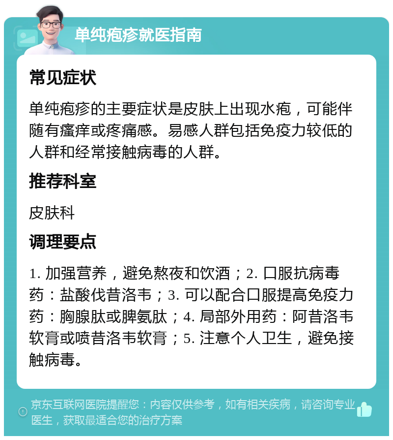 单纯疱疹就医指南 常见症状 单纯疱疹的主要症状是皮肤上出现水疱，可能伴随有瘙痒或疼痛感。易感人群包括免疫力较低的人群和经常接触病毒的人群。 推荐科室 皮肤科 调理要点 1. 加强营养，避免熬夜和饮酒；2. 口服抗病毒药：盐酸伐昔洛韦；3. 可以配合口服提高免疫力药：胸腺肽或脾氨肽；4. 局部外用药：阿昔洛韦软膏或喷昔洛韦软膏；5. 注意个人卫生，避免接触病毒。