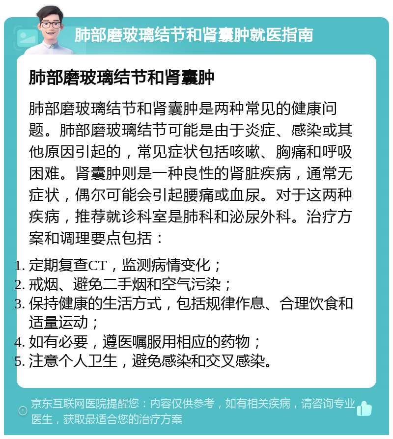 肺部磨玻璃结节和肾囊肿就医指南 肺部磨玻璃结节和肾囊肿 肺部磨玻璃结节和肾囊肿是两种常见的健康问题。肺部磨玻璃结节可能是由于炎症、感染或其他原因引起的，常见症状包括咳嗽、胸痛和呼吸困难。肾囊肿则是一种良性的肾脏疾病，通常无症状，偶尔可能会引起腰痛或血尿。对于这两种疾病，推荐就诊科室是肺科和泌尿外科。治疗方案和调理要点包括： 定期复查CT，监测病情变化； 戒烟、避免二手烟和空气污染； 保持健康的生活方式，包括规律作息、合理饮食和适量运动； 如有必要，遵医嘱服用相应的药物； 注意个人卫生，避免感染和交叉感染。