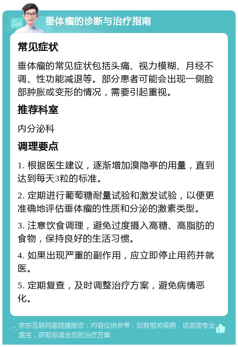 垂体瘤的诊断与治疗指南 常见症状 垂体瘤的常见症状包括头痛、视力模糊、月经不调、性功能减退等。部分患者可能会出现一侧脸部肿胀或变形的情况，需要引起重视。 推荐科室 内分泌科 调理要点 1. 根据医生建议，逐渐增加溴隐亭的用量，直到达到每天3粒的标准。 2. 定期进行葡萄糖耐量试验和激发试验，以便更准确地评估垂体瘤的性质和分泌的激素类型。 3. 注意饮食调理，避免过度摄入高糖、高脂肪的食物，保持良好的生活习惯。 4. 如果出现严重的副作用，应立即停止用药并就医。 5. 定期复查，及时调整治疗方案，避免病情恶化。