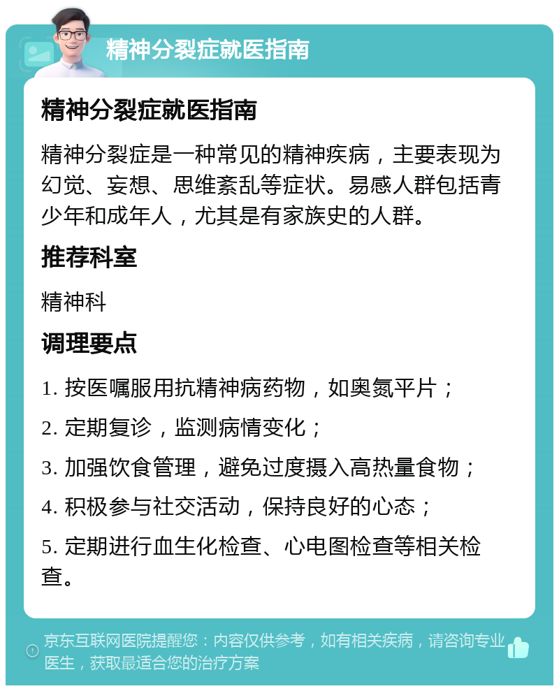 精神分裂症就医指南 精神分裂症就医指南 精神分裂症是一种常见的精神疾病，主要表现为幻觉、妄想、思维紊乱等症状。易感人群包括青少年和成年人，尤其是有家族史的人群。 推荐科室 精神科 调理要点 1. 按医嘱服用抗精神病药物，如奥氮平片； 2. 定期复诊，监测病情变化； 3. 加强饮食管理，避免过度摄入高热量食物； 4. 积极参与社交活动，保持良好的心态； 5. 定期进行血生化检查、心电图检查等相关检查。