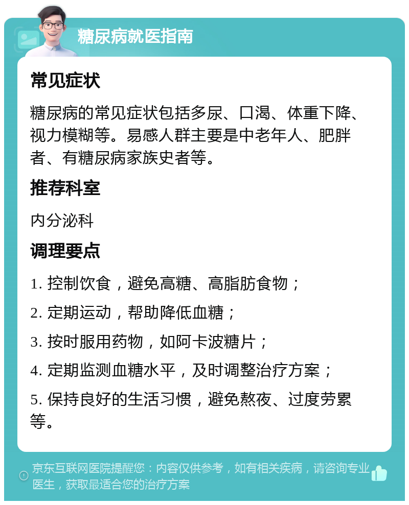 糖尿病就医指南 常见症状 糖尿病的常见症状包括多尿、口渴、体重下降、视力模糊等。易感人群主要是中老年人、肥胖者、有糖尿病家族史者等。 推荐科室 内分泌科 调理要点 1. 控制饮食，避免高糖、高脂肪食物； 2. 定期运动，帮助降低血糖； 3. 按时服用药物，如阿卡波糖片； 4. 定期监测血糖水平，及时调整治疗方案； 5. 保持良好的生活习惯，避免熬夜、过度劳累等。