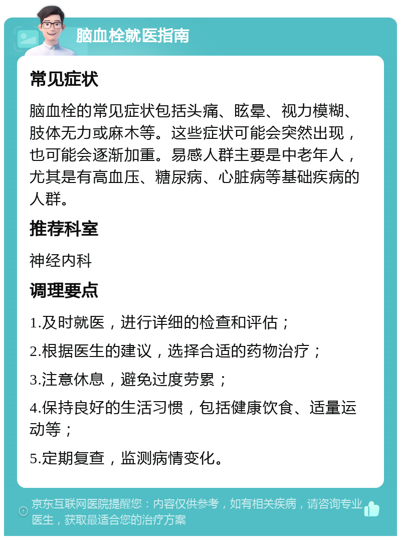 脑血栓就医指南 常见症状 脑血栓的常见症状包括头痛、眩晕、视力模糊、肢体无力或麻木等。这些症状可能会突然出现，也可能会逐渐加重。易感人群主要是中老年人，尤其是有高血压、糖尿病、心脏病等基础疾病的人群。 推荐科室 神经内科 调理要点 1.及时就医，进行详细的检查和评估； 2.根据医生的建议，选择合适的药物治疗； 3.注意休息，避免过度劳累； 4.保持良好的生活习惯，包括健康饮食、适量运动等； 5.定期复查，监测病情变化。