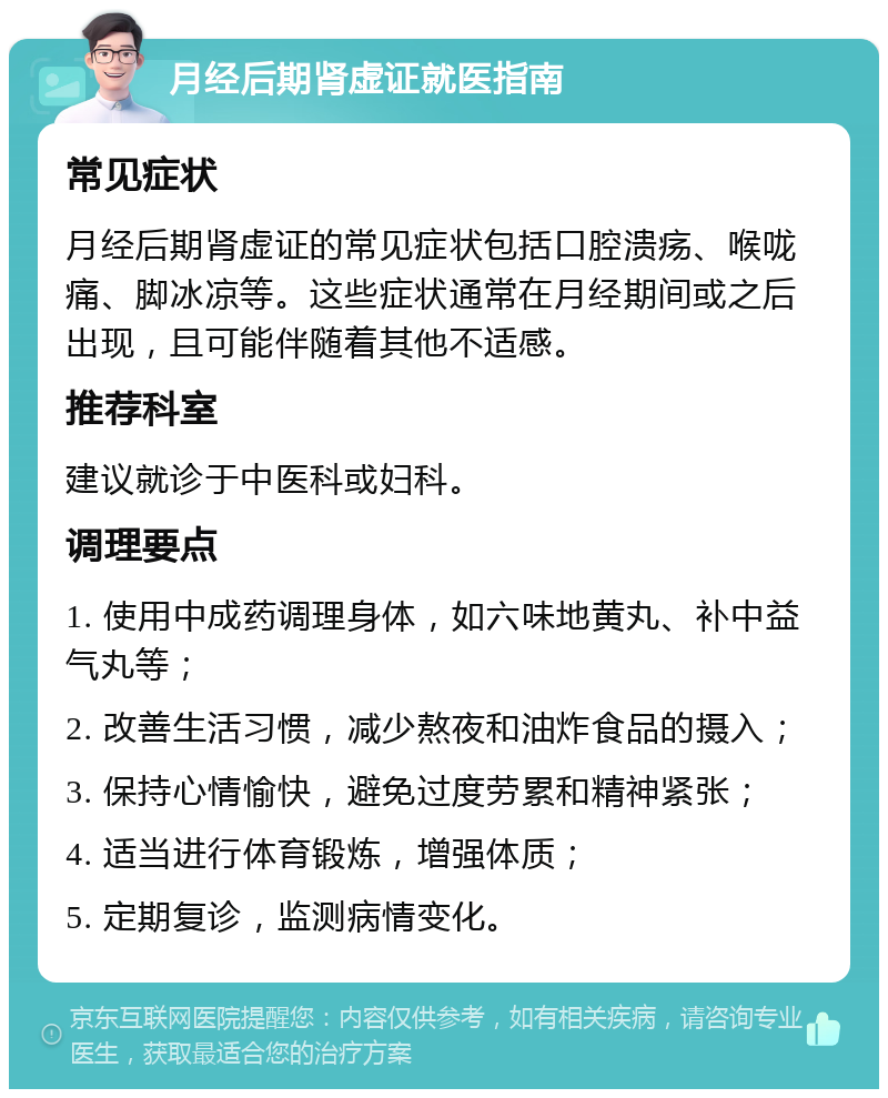 月经后期肾虚证就医指南 常见症状 月经后期肾虚证的常见症状包括口腔溃疡、喉咙痛、脚冰凉等。这些症状通常在月经期间或之后出现，且可能伴随着其他不适感。 推荐科室 建议就诊于中医科或妇科。 调理要点 1. 使用中成药调理身体，如六味地黄丸、补中益气丸等； 2. 改善生活习惯，减少熬夜和油炸食品的摄入； 3. 保持心情愉快，避免过度劳累和精神紧张； 4. 适当进行体育锻炼，增强体质； 5. 定期复诊，监测病情变化。