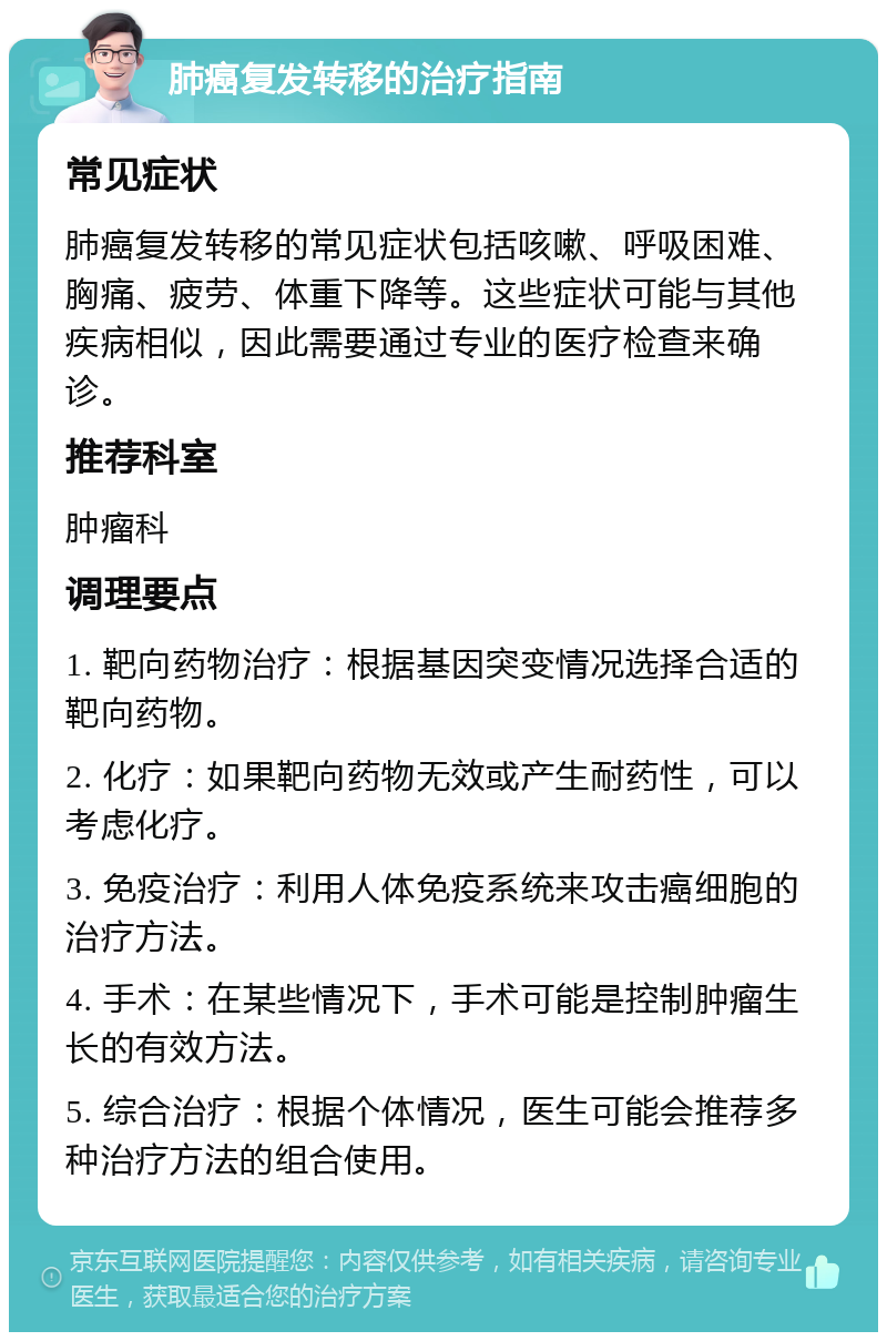 肺癌复发转移的治疗指南 常见症状 肺癌复发转移的常见症状包括咳嗽、呼吸困难、胸痛、疲劳、体重下降等。这些症状可能与其他疾病相似，因此需要通过专业的医疗检查来确诊。 推荐科室 肿瘤科 调理要点 1. 靶向药物治疗：根据基因突变情况选择合适的靶向药物。 2. 化疗：如果靶向药物无效或产生耐药性，可以考虑化疗。 3. 免疫治疗：利用人体免疫系统来攻击癌细胞的治疗方法。 4. 手术：在某些情况下，手术可能是控制肿瘤生长的有效方法。 5. 综合治疗：根据个体情况，医生可能会推荐多种治疗方法的组合使用。