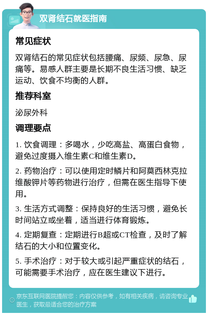 双肾结石就医指南 常见症状 双肾结石的常见症状包括腰痛、尿频、尿急、尿痛等。易感人群主要是长期不良生活习惯、缺乏运动、饮食不均衡的人群。 推荐科室 泌尿外科 调理要点 1. 饮食调理：多喝水，少吃高盐、高蛋白食物，避免过度摄入维生素C和维生素D。 2. 药物治疗：可以使用定时鳞片和阿莫西林克拉维酸钾片等药物进行治疗，但需在医生指导下使用。 3. 生活方式调整：保持良好的生活习惯，避免长时间站立或坐着，适当进行体育锻炼。 4. 定期复查：定期进行B超或CT检查，及时了解结石的大小和位置变化。 5. 手术治疗：对于较大或引起严重症状的结石，可能需要手术治疗，应在医生建议下进行。