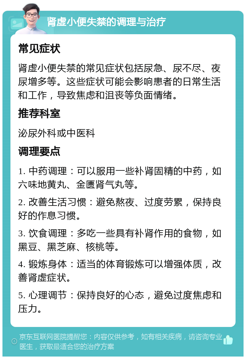 肾虚小便失禁的调理与治疗 常见症状 肾虚小便失禁的常见症状包括尿急、尿不尽、夜尿增多等。这些症状可能会影响患者的日常生活和工作，导致焦虑和沮丧等负面情绪。 推荐科室 泌尿外科或中医科 调理要点 1. 中药调理：可以服用一些补肾固精的中药，如六味地黄丸、金匮肾气丸等。 2. 改善生活习惯：避免熬夜、过度劳累，保持良好的作息习惯。 3. 饮食调理：多吃一些具有补肾作用的食物，如黑豆、黑芝麻、核桃等。 4. 锻炼身体：适当的体育锻炼可以增强体质，改善肾虚症状。 5. 心理调节：保持良好的心态，避免过度焦虑和压力。