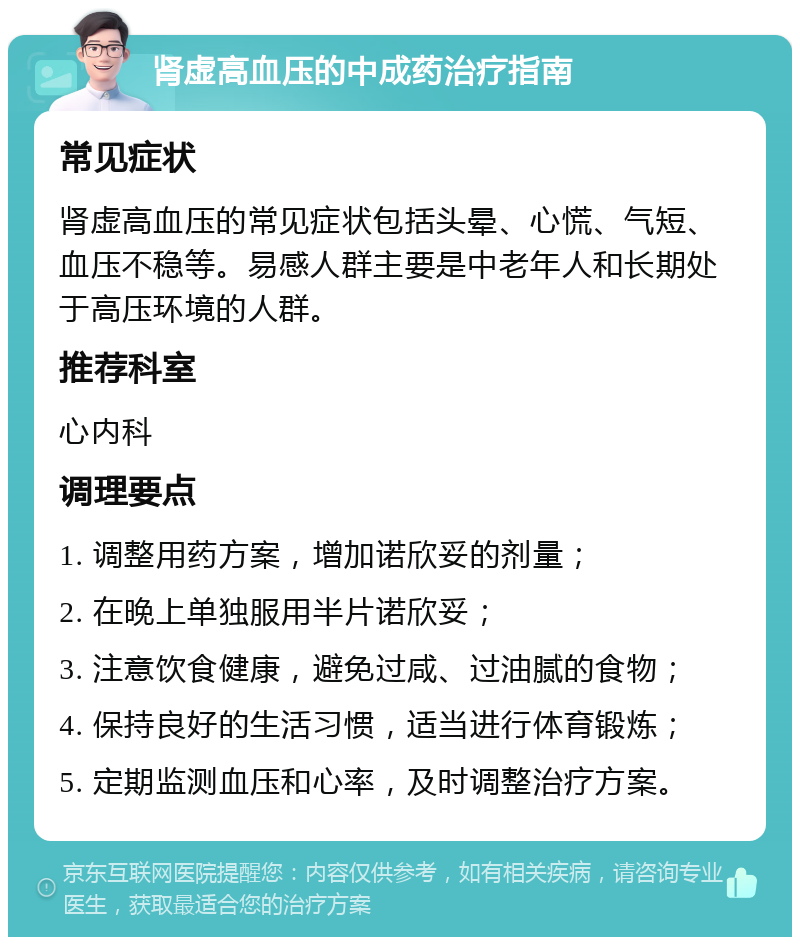 肾虚高血压的中成药治疗指南 常见症状 肾虚高血压的常见症状包括头晕、心慌、气短、血压不稳等。易感人群主要是中老年人和长期处于高压环境的人群。 推荐科室 心内科 调理要点 1. 调整用药方案，增加诺欣妥的剂量； 2. 在晚上单独服用半片诺欣妥； 3. 注意饮食健康，避免过咸、过油腻的食物； 4. 保持良好的生活习惯，适当进行体育锻炼； 5. 定期监测血压和心率，及时调整治疗方案。