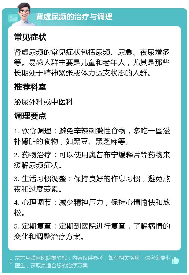 肾虚尿频的治疗与调理 常见症状 肾虚尿频的常见症状包括尿频、尿急、夜尿增多等。易感人群主要是儿童和老年人，尤其是那些长期处于精神紧张或体力透支状态的人群。 推荐科室 泌尿外科或中医科 调理要点 1. 饮食调理：避免辛辣刺激性食物，多吃一些滋补肾脏的食物，如黑豆、黑芝麻等。 2. 药物治疗：可以使用奥昔布宁缓释片等药物来缓解尿频症状。 3. 生活习惯调整：保持良好的作息习惯，避免熬夜和过度劳累。 4. 心理调节：减少精神压力，保持心情愉快和放松。 5. 定期复查：定期到医院进行复查，了解病情的变化和调整治疗方案。