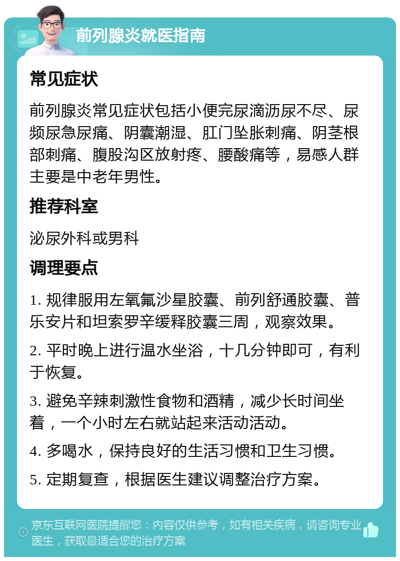 前列腺炎就医指南 常见症状 前列腺炎常见症状包括小便完尿滴沥尿不尽、尿频尿急尿痛、阴囊潮湿、肛门坠胀刺痛、阴茎根部刺痛、腹股沟区放射疼、腰酸痛等，易感人群主要是中老年男性。 推荐科室 泌尿外科或男科 调理要点 1. 规律服用左氧氟沙星胶囊、前列舒通胶囊、普乐安片和坦索罗辛缓释胶囊三周，观察效果。 2. 平时晚上进行温水坐浴，十几分钟即可，有利于恢复。 3. 避免辛辣刺激性食物和酒精，减少长时间坐着，一个小时左右就站起来活动活动。 4. 多喝水，保持良好的生活习惯和卫生习惯。 5. 定期复查，根据医生建议调整治疗方案。