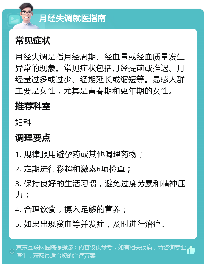 月经失调就医指南 常见症状 月经失调是指月经周期、经血量或经血质量发生异常的现象。常见症状包括月经提前或推迟、月经量过多或过少、经期延长或缩短等。易感人群主要是女性，尤其是青春期和更年期的女性。 推荐科室 妇科 调理要点 1. 规律服用避孕药或其他调理药物； 2. 定期进行彩超和激素6项检查； 3. 保持良好的生活习惯，避免过度劳累和精神压力； 4. 合理饮食，摄入足够的营养； 5. 如果出现贫血等并发症，及时进行治疗。