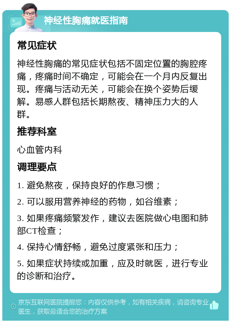 神经性胸痛就医指南 常见症状 神经性胸痛的常见症状包括不固定位置的胸腔疼痛，疼痛时间不确定，可能会在一个月内反复出现。疼痛与活动无关，可能会在换个姿势后缓解。易感人群包括长期熬夜、精神压力大的人群。 推荐科室 心血管内科 调理要点 1. 避免熬夜，保持良好的作息习惯； 2. 可以服用营养神经的药物，如谷维素； 3. 如果疼痛频繁发作，建议去医院做心电图和肺部CT检查； 4. 保持心情舒畅，避免过度紧张和压力； 5. 如果症状持续或加重，应及时就医，进行专业的诊断和治疗。