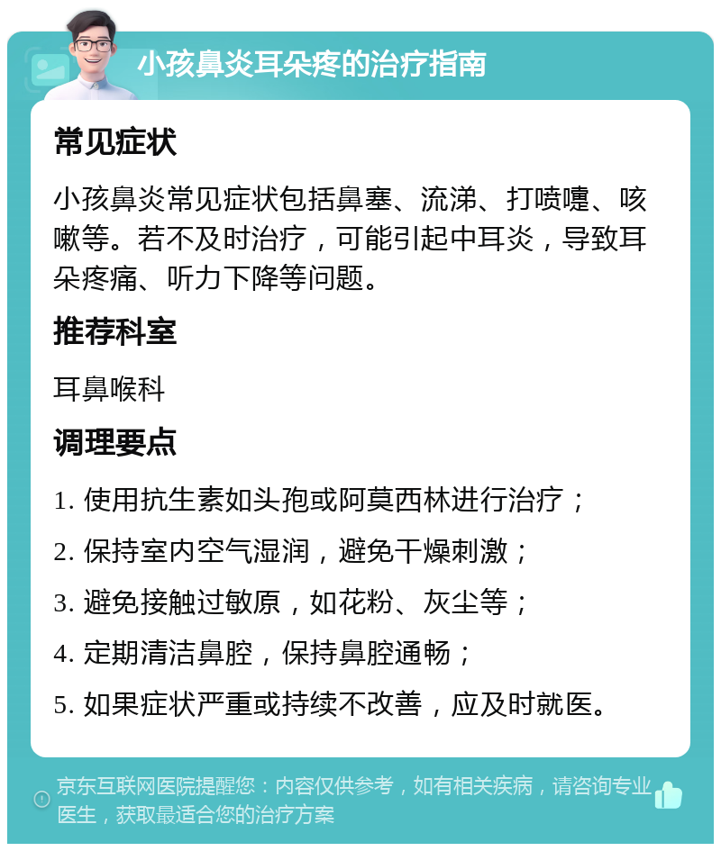 小孩鼻炎耳朵疼的治疗指南 常见症状 小孩鼻炎常见症状包括鼻塞、流涕、打喷嚏、咳嗽等。若不及时治疗，可能引起中耳炎，导致耳朵疼痛、听力下降等问题。 推荐科室 耳鼻喉科 调理要点 1. 使用抗生素如头孢或阿莫西林进行治疗； 2. 保持室内空气湿润，避免干燥刺激； 3. 避免接触过敏原，如花粉、灰尘等； 4. 定期清洁鼻腔，保持鼻腔通畅； 5. 如果症状严重或持续不改善，应及时就医。