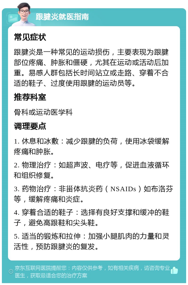 跟腱炎就医指南 常见症状 跟腱炎是一种常见的运动损伤，主要表现为跟腱部位疼痛、肿胀和僵硬，尤其在运动或活动后加重。易感人群包括长时间站立或走路、穿着不合适的鞋子、过度使用跟腱的运动员等。 推荐科室 骨科或运动医学科 调理要点 1. 休息和冰敷：减少跟腱的负荷，使用冰袋缓解疼痛和肿胀。 2. 物理治疗：如超声波、电疗等，促进血液循环和组织修复。 3. 药物治疗：非甾体抗炎药（NSAIDs）如布洛芬等，缓解疼痛和炎症。 4. 穿着合适的鞋子：选择有良好支撑和缓冲的鞋子，避免高跟鞋和尖头鞋。 5. 适当的锻炼和拉伸：加强小腿肌肉的力量和灵活性，预防跟腱炎的复发。