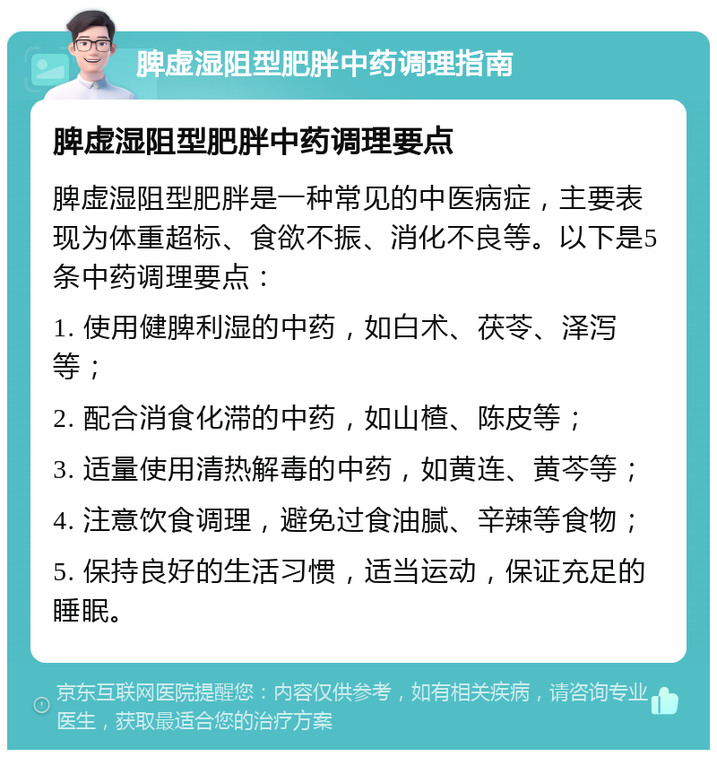 脾虚湿阻型肥胖中药调理指南 脾虚湿阻型肥胖中药调理要点 脾虚湿阻型肥胖是一种常见的中医病症，主要表现为体重超标、食欲不振、消化不良等。以下是5条中药调理要点： 1. 使用健脾利湿的中药，如白术、茯苓、泽泻等； 2. 配合消食化滞的中药，如山楂、陈皮等； 3. 适量使用清热解毒的中药，如黄连、黄芩等； 4. 注意饮食调理，避免过食油腻、辛辣等食物； 5. 保持良好的生活习惯，适当运动，保证充足的睡眠。