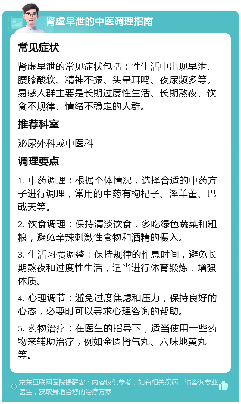 肾虚早泄的中医调理指南 常见症状 肾虚早泄的常见症状包括：性生活中出现早泄、腰膝酸软、精神不振、头晕耳鸣、夜尿频多等。易感人群主要是长期过度性生活、长期熬夜、饮食不规律、情绪不稳定的人群。 推荐科室 泌尿外科或中医科 调理要点 1. 中药调理：根据个体情况，选择合适的中药方子进行调理，常用的中药有枸杞子、淫羊藿、巴戟天等。 2. 饮食调理：保持清淡饮食，多吃绿色蔬菜和粗粮，避免辛辣刺激性食物和酒精的摄入。 3. 生活习惯调整：保持规律的作息时间，避免长期熬夜和过度性生活，适当进行体育锻炼，增强体质。 4. 心理调节：避免过度焦虑和压力，保持良好的心态，必要时可以寻求心理咨询的帮助。 5. 药物治疗：在医生的指导下，适当使用一些药物来辅助治疗，例如金匮肾气丸、六味地黄丸等。