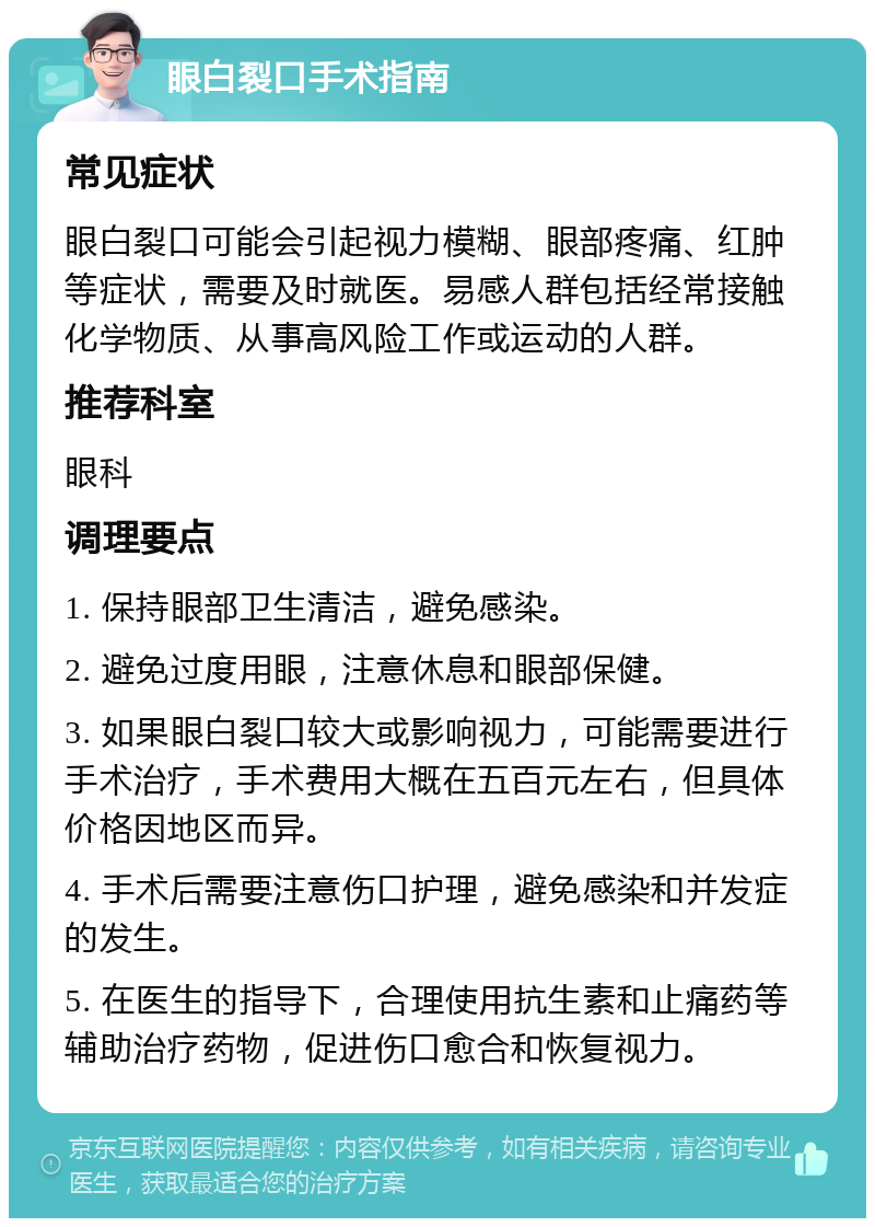 眼白裂口手术指南 常见症状 眼白裂口可能会引起视力模糊、眼部疼痛、红肿等症状，需要及时就医。易感人群包括经常接触化学物质、从事高风险工作或运动的人群。 推荐科室 眼科 调理要点 1. 保持眼部卫生清洁，避免感染。 2. 避免过度用眼，注意休息和眼部保健。 3. 如果眼白裂口较大或影响视力，可能需要进行手术治疗，手术费用大概在五百元左右，但具体价格因地区而异。 4. 手术后需要注意伤口护理，避免感染和并发症的发生。 5. 在医生的指导下，合理使用抗生素和止痛药等辅助治疗药物，促进伤口愈合和恢复视力。