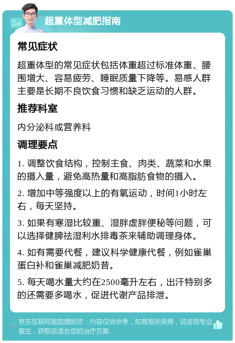 超重体型减肥指南 常见症状 超重体型的常见症状包括体重超过标准体重、腰围增大、容易疲劳、睡眠质量下降等。易感人群主要是长期不良饮食习惯和缺乏运动的人群。 推荐科室 内分泌科或营养科 调理要点 1. 调整饮食结构，控制主食、肉类、蔬菜和水果的摄入量，避免高热量和高脂肪食物的摄入。 2. 增加中等强度以上的有氧运动，时间1小时左右，每天坚持。 3. 如果有寒湿比较重、湿胖虚胖便秘等问题，可以选择健脾祛湿利水排毒茶来辅助调理身体。 4. 如有需要代餐，建议科学健康代餐，例如雀巢蛋白补和雀巢减肥奶昔。 5. 每天喝水量大约在2500毫升左右，出汗特别多的还需要多喝水，促进代谢产品排泄。