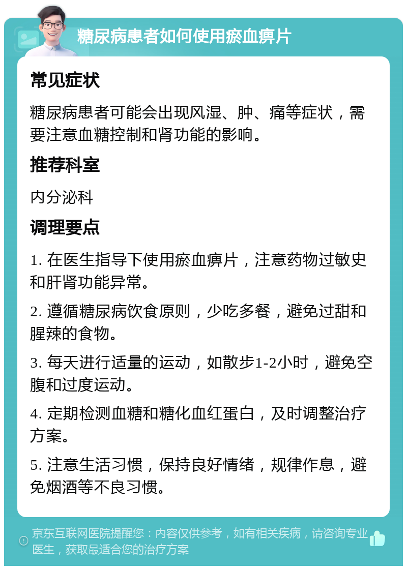 糖尿病患者如何使用瘀血痹片 常见症状 糖尿病患者可能会出现风湿、肿、痛等症状，需要注意血糖控制和肾功能的影响。 推荐科室 内分泌科 调理要点 1. 在医生指导下使用瘀血痹片，注意药物过敏史和肝肾功能异常。 2. 遵循糖尿病饮食原则，少吃多餐，避免过甜和腥辣的食物。 3. 每天进行适量的运动，如散步1-2小时，避免空腹和过度运动。 4. 定期检测血糖和糖化血红蛋白，及时调整治疗方案。 5. 注意生活习惯，保持良好情绪，规律作息，避免烟酒等不良习惯。