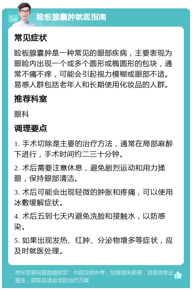 睑板腺囊肿就医指南 常见症状 睑板腺囊肿是一种常见的眼部疾病，主要表现为眼睑内出现一个或多个圆形或椭圆形的包块，通常不痛不痒，可能会引起视力模糊或眼部不适。易感人群包括老年人和长期使用化妆品的人群。 推荐科室 眼科 调理要点 1. 手术切除是主要的治疗方法，通常在局部麻醉下进行，手术时间约二三十分钟。 2. 术后需要注意休息，避免剧烈运动和用力揉眼，保持眼部清洁。 3. 术后可能会出现轻微的肿胀和疼痛，可以使用冰敷缓解症状。 4. 术后五到七天内避免洗脸和接触水，以防感染。 5. 如果出现发热、红肿、分泌物增多等症状，应及时就医处理。