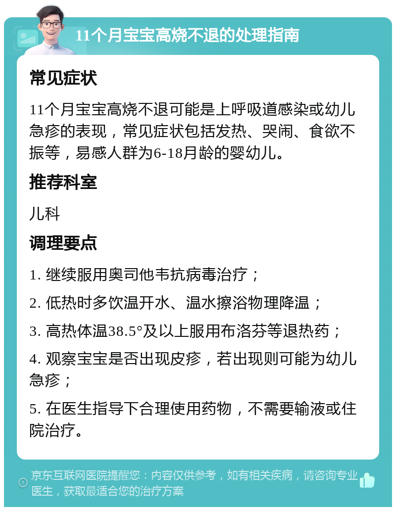 11个月宝宝高烧不退的处理指南 常见症状 11个月宝宝高烧不退可能是上呼吸道感染或幼儿急疹的表现，常见症状包括发热、哭闹、食欲不振等，易感人群为6-18月龄的婴幼儿。 推荐科室 儿科 调理要点 1. 继续服用奥司他韦抗病毒治疗； 2. 低热时多饮温开水、温水擦浴物理降温； 3. 高热体温38.5°及以上服用布洛芬等退热药； 4. 观察宝宝是否出现皮疹，若出现则可能为幼儿急疹； 5. 在医生指导下合理使用药物，不需要输液或住院治疗。