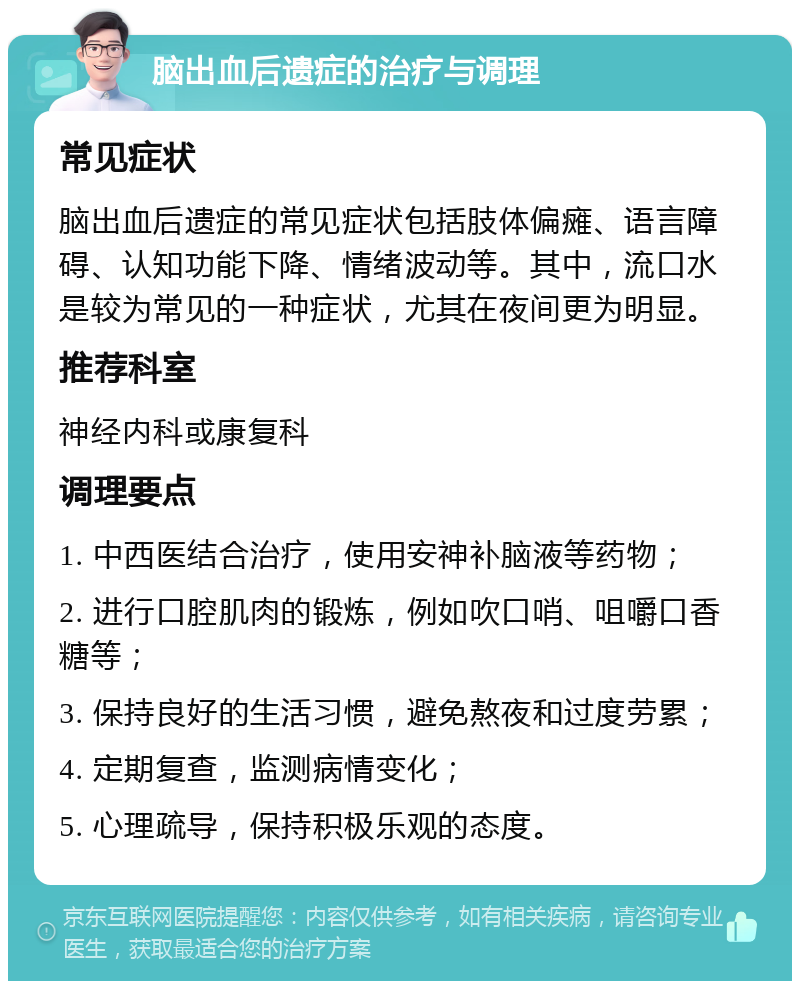 脑出血后遗症的治疗与调理 常见症状 脑出血后遗症的常见症状包括肢体偏瘫、语言障碍、认知功能下降、情绪波动等。其中，流口水是较为常见的一种症状，尤其在夜间更为明显。 推荐科室 神经内科或康复科 调理要点 1. 中西医结合治疗，使用安神补脑液等药物； 2. 进行口腔肌肉的锻炼，例如吹口哨、咀嚼口香糖等； 3. 保持良好的生活习惯，避免熬夜和过度劳累； 4. 定期复查，监测病情变化； 5. 心理疏导，保持积极乐观的态度。