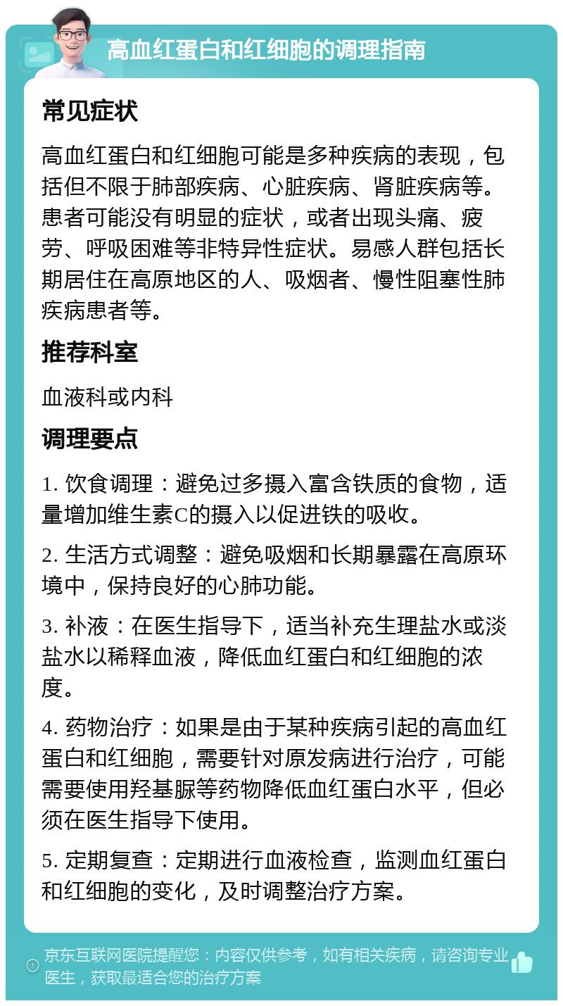 高血红蛋白和红细胞的调理指南 常见症状 高血红蛋白和红细胞可能是多种疾病的表现，包括但不限于肺部疾病、心脏疾病、肾脏疾病等。患者可能没有明显的症状，或者出现头痛、疲劳、呼吸困难等非特异性症状。易感人群包括长期居住在高原地区的人、吸烟者、慢性阻塞性肺疾病患者等。 推荐科室 血液科或内科 调理要点 1. 饮食调理：避免过多摄入富含铁质的食物，适量增加维生素C的摄入以促进铁的吸收。 2. 生活方式调整：避免吸烟和长期暴露在高原环境中，保持良好的心肺功能。 3. 补液：在医生指导下，适当补充生理盐水或淡盐水以稀释血液，降低血红蛋白和红细胞的浓度。 4. 药物治疗：如果是由于某种疾病引起的高血红蛋白和红细胞，需要针对原发病进行治疗，可能需要使用羟基脲等药物降低血红蛋白水平，但必须在医生指导下使用。 5. 定期复查：定期进行血液检查，监测血红蛋白和红细胞的变化，及时调整治疗方案。