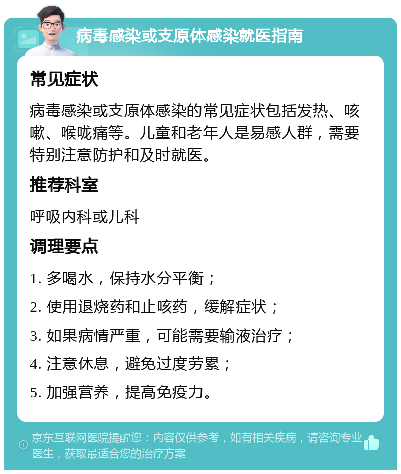 病毒感染或支原体感染就医指南 常见症状 病毒感染或支原体感染的常见症状包括发热、咳嗽、喉咙痛等。儿童和老年人是易感人群，需要特别注意防护和及时就医。 推荐科室 呼吸内科或儿科 调理要点 1. 多喝水，保持水分平衡； 2. 使用退烧药和止咳药，缓解症状； 3. 如果病情严重，可能需要输液治疗； 4. 注意休息，避免过度劳累； 5. 加强营养，提高免疫力。