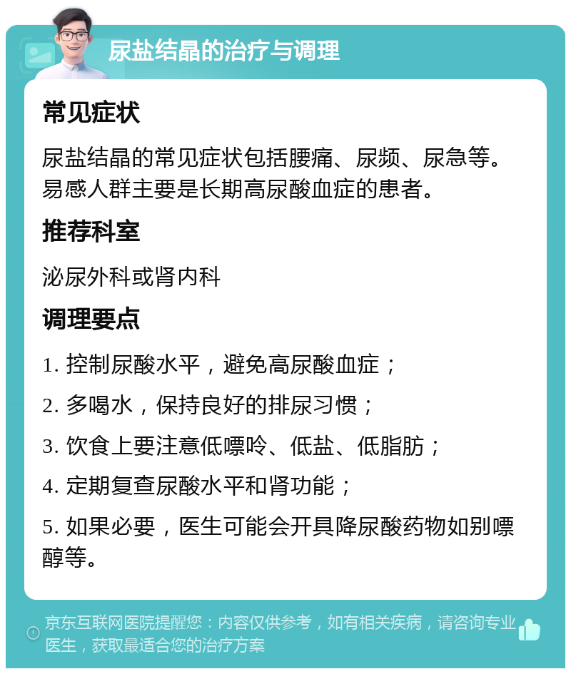 尿盐结晶的治疗与调理 常见症状 尿盐结晶的常见症状包括腰痛、尿频、尿急等。易感人群主要是长期高尿酸血症的患者。 推荐科室 泌尿外科或肾内科 调理要点 1. 控制尿酸水平，避免高尿酸血症； 2. 多喝水，保持良好的排尿习惯； 3. 饮食上要注意低嘌呤、低盐、低脂肪； 4. 定期复查尿酸水平和肾功能； 5. 如果必要，医生可能会开具降尿酸药物如别嘌醇等。