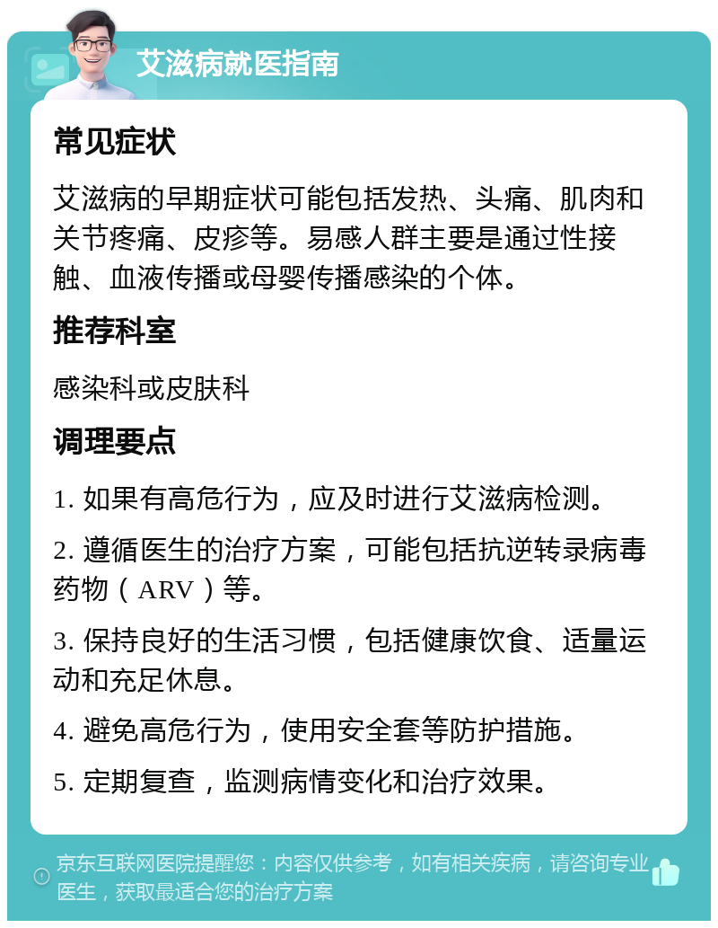 艾滋病就医指南 常见症状 艾滋病的早期症状可能包括发热、头痛、肌肉和关节疼痛、皮疹等。易感人群主要是通过性接触、血液传播或母婴传播感染的个体。 推荐科室 感染科或皮肤科 调理要点 1. 如果有高危行为，应及时进行艾滋病检测。 2. 遵循医生的治疗方案，可能包括抗逆转录病毒药物（ARV）等。 3. 保持良好的生活习惯，包括健康饮食、适量运动和充足休息。 4. 避免高危行为，使用安全套等防护措施。 5. 定期复查，监测病情变化和治疗效果。