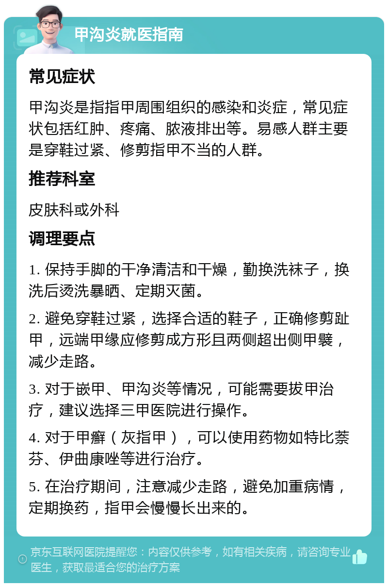 甲沟炎就医指南 常见症状 甲沟炎是指指甲周围组织的感染和炎症，常见症状包括红肿、疼痛、脓液排出等。易感人群主要是穿鞋过紧、修剪指甲不当的人群。 推荐科室 皮肤科或外科 调理要点 1. 保持手脚的干净清洁和干燥，勤换洗袜子，换洗后烫洗暴晒、定期灭菌。 2. 避免穿鞋过紧，选择合适的鞋子，正确修剪趾甲，远端甲缘应修剪成方形且两侧超出侧甲襞，减少走路。 3. 对于嵌甲、甲沟炎等情况，可能需要拔甲治疗，建议选择三甲医院进行操作。 4. 对于甲癣（灰指甲），可以使用药物如特比萘芬、伊曲康唑等进行治疗。 5. 在治疗期间，注意减少走路，避免加重病情，定期换药，指甲会慢慢长出来的。