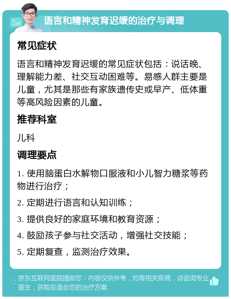 语言和精神发育迟缓的治疗与调理 常见症状 语言和精神发育迟缓的常见症状包括：说话晚、理解能力差、社交互动困难等。易感人群主要是儿童，尤其是那些有家族遗传史或早产、低体重等高风险因素的儿童。 推荐科室 儿科 调理要点 1. 使用脑蛋白水解物口服液和小儿智力糖浆等药物进行治疗； 2. 定期进行语言和认知训练； 3. 提供良好的家庭环境和教育资源； 4. 鼓励孩子参与社交活动，增强社交技能； 5. 定期复查，监测治疗效果。