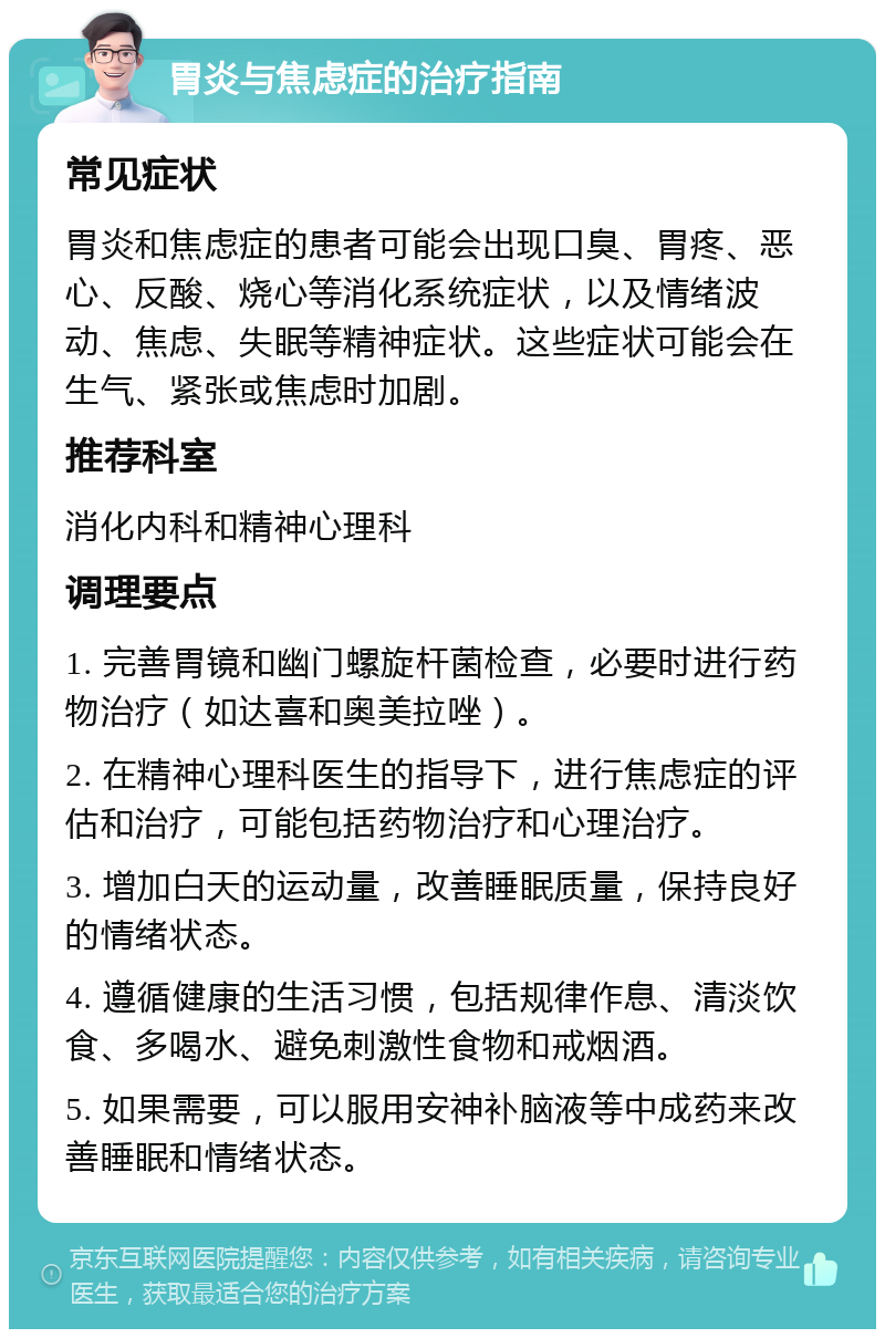 胃炎与焦虑症的治疗指南 常见症状 胃炎和焦虑症的患者可能会出现口臭、胃疼、恶心、反酸、烧心等消化系统症状，以及情绪波动、焦虑、失眠等精神症状。这些症状可能会在生气、紧张或焦虑时加剧。 推荐科室 消化内科和精神心理科 调理要点 1. 完善胃镜和幽门螺旋杆菌检查，必要时进行药物治疗（如达喜和奥美拉唑）。 2. 在精神心理科医生的指导下，进行焦虑症的评估和治疗，可能包括药物治疗和心理治疗。 3. 增加白天的运动量，改善睡眠质量，保持良好的情绪状态。 4. 遵循健康的生活习惯，包括规律作息、清淡饮食、多喝水、避免刺激性食物和戒烟酒。 5. 如果需要，可以服用安神补脑液等中成药来改善睡眠和情绪状态。